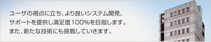 ユーザの視点に立ち、より良いシステム開発、 サポートを提供し満足度100％を目指します。 また、新たな技術にも挑戦していきます。